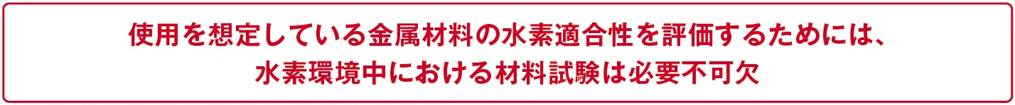使用を想定している金属材料の水素適合性を評価するためには、水素環境中における材料試験は必要不可欠