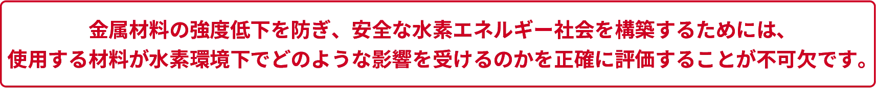 金属材料の強度低下を防ぎ、安全な水素エネルギー社会を構築するためには、使用する材料が水素環境下でどのような影響を受けるのかを正確に評価することが不可欠です。